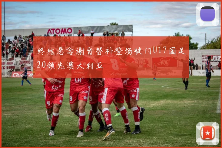 终结悬念谢晋替补登场破门U17国足20领先澳大利亚